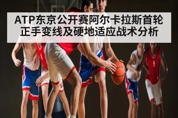 ATP东京公开赛阿尔卡拉斯首轮正手变线及硬地适应战术分析
