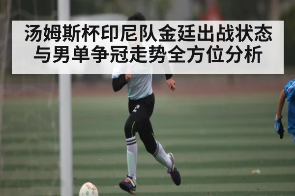 汤姆斯杯印尼队金廷出战状态与男单争冠走势全方位分析