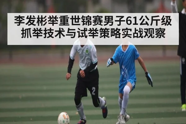 李发彬举重世锦赛男子61公斤级抓举技术与试举策略实战观察